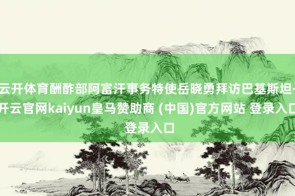 云开体育酬酢部阿富汗事务特使岳晓勇拜访巴基斯坦-开云官网kaiyun皇马赞助商 (中国)官方网站 登录入口