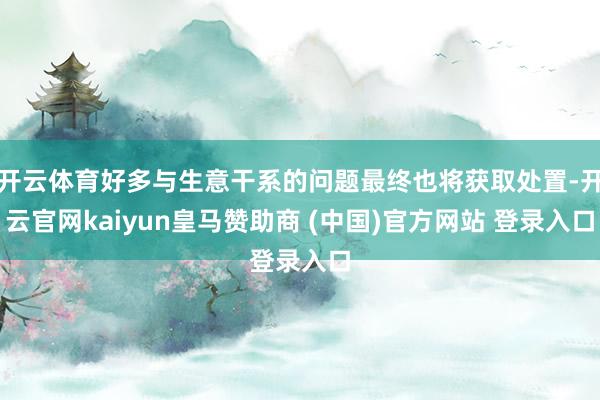 开云体育好多与生意干系的问题最终也将获取处置-开云官网kaiyun皇马赞助商 (中国)官方网站 登录入口