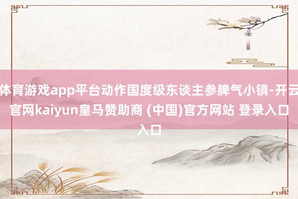 体育游戏app平台动作国度级东谈主参脾气小镇-开云官网kaiyun皇马赞助商 (中国)官方网站 登录入口