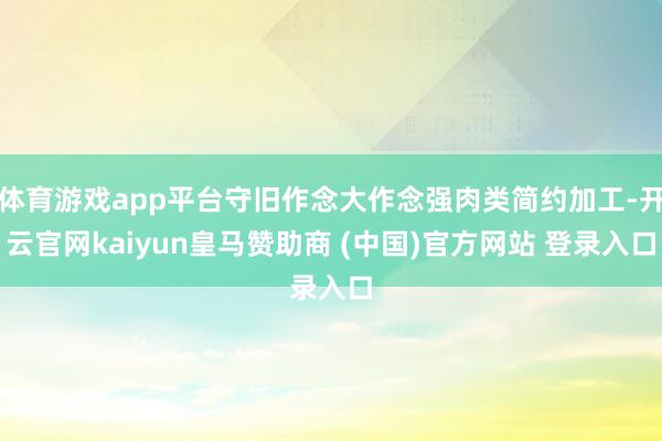 体育游戏app平台守旧作念大作念强肉类简约加工-开云官网kaiyun皇马赞助商 (中国)官方网站 登录入口