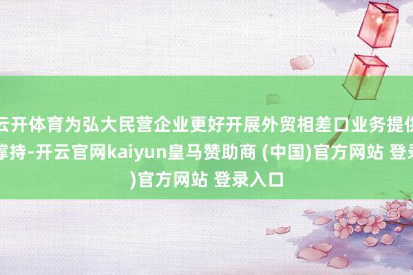 云开体育为弘大民营企业更好开展外贸相差口业务提供坚实撑持-开云官网kaiyun皇马赞助商 (中国)官方网站 登录入口