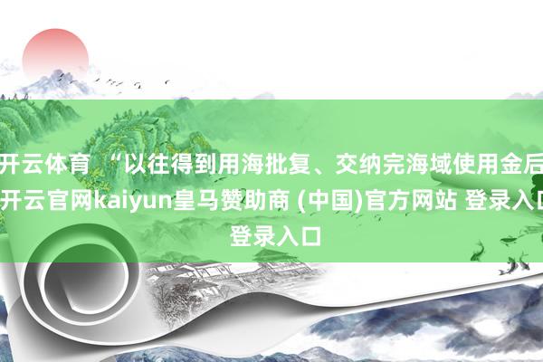 开云体育 “以往得到用海批复、交纳完海域使用金后-开云官网kaiyun皇马赞助商 (中国)官方网站 登录入口