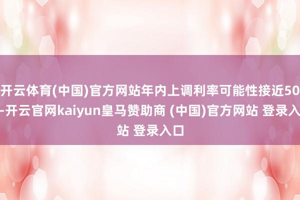 开云体育(中国)官方网站年内上调利率可能性接近50%-开云官网kaiyun皇马赞助商 (中国)官方网站 登录入口