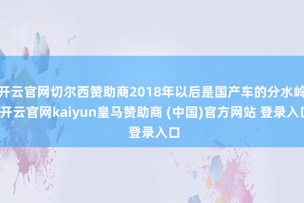 开云官网切尔西赞助商2018年以后是国产车的分水岭-开云官网kaiyun皇马赞助商 (中国)官方网站 登录入口