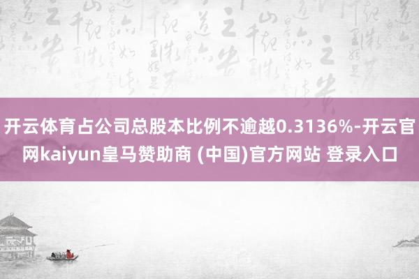 开云体育占公司总股本比例不逾越0.3136%-开云官网kaiyun皇马赞助商 (中国)官方网站 登录入口