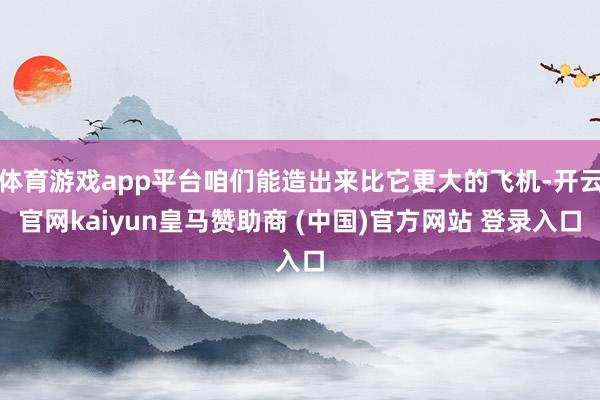 体育游戏app平台咱们能造出来比它更大的飞机-开云官网kaiyun皇马赞助商 (中国)官方网站 登录入口