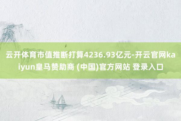 云开体育市值推断打算4236.93亿元-开云官网kaiyun皇马赞助商 (中国)官方网站 登录入口