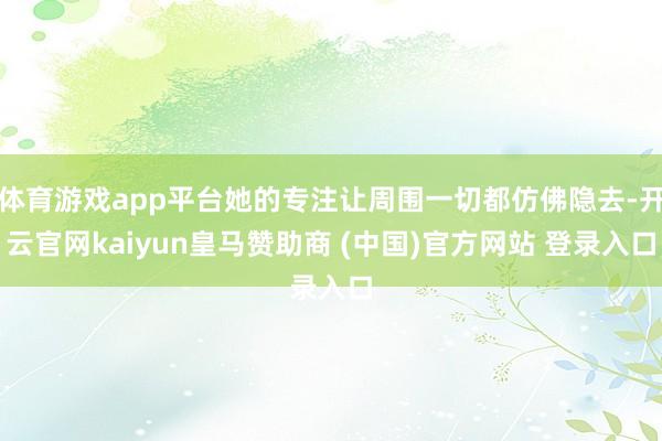 体育游戏app平台她的专注让周围一切都仿佛隐去-开云官网kaiyun皇马赞助商 (中国)官方网站 登录入口