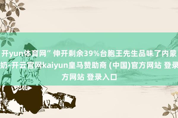 开yun体育网”伸开剩余39%台胞王先生品味了内蒙古酸奶-开云官网kaiyun皇马赞助商 (中国)官方网站 登录入口