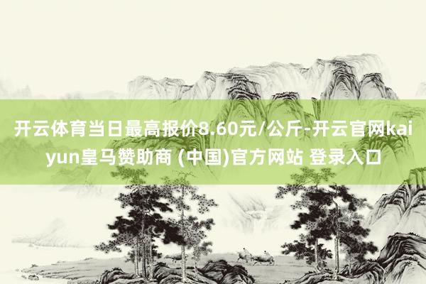 开云体育当日最高报价8.60元/公斤-开云官网kaiyun皇马赞助商 (中国)官方网站 登录入口