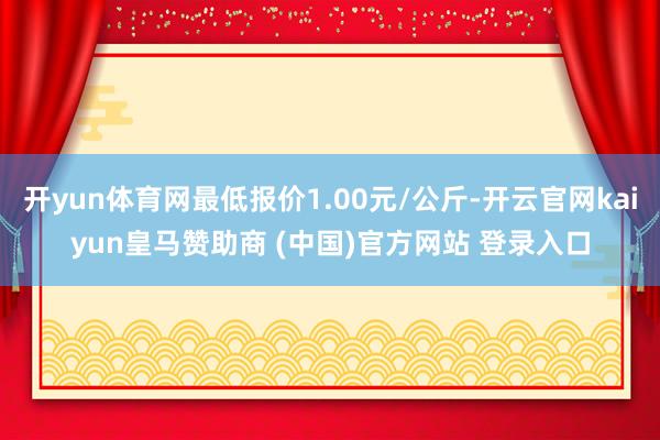 开yun体育网最低报价1.00元/公斤-开云官网kaiyun皇马赞助商 (中国)官方网站 登录入口