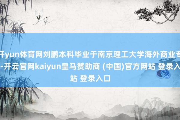 开yun体育网刘鹏本科毕业于南京理工大学海外商业专科-开云官网kaiyun皇马赞助商 (中国)官方网站 登录入口