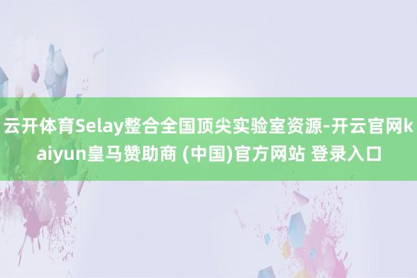 云开体育Selay整合全国顶尖实验室资源-开云官网kaiyun皇马赞助商 (中国)官方网站 登录入口