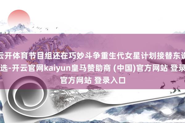 云开体育节目组还在巧妙斗争重生代女星计划接替东说念主选-开云官网kaiyun皇马赞助商 (中国)官方网站 登录入口