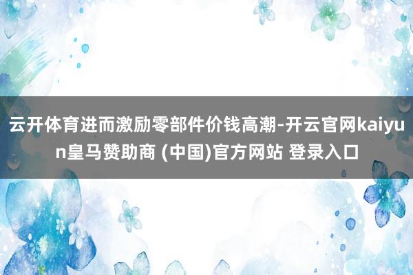 云开体育进而激励零部件价钱高潮-开云官网kaiyun皇马赞助商 (中国)官方网站 登录入口