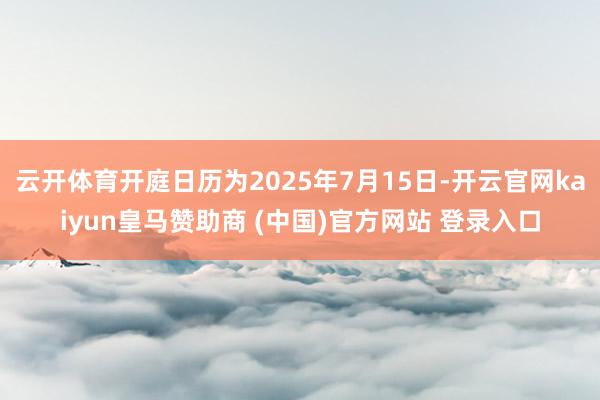 云开体育开庭日历为2025年7月15日-开云官网kaiyun皇马赞助商 (中国)官方网站 登录入口
