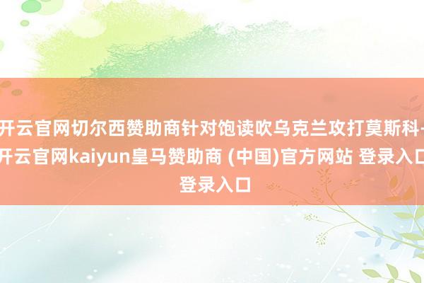 开云官网切尔西赞助商针对饱读吹乌克兰攻打莫斯科-开云官网kaiyun皇马赞助商 (中国)官方网站 登录入口