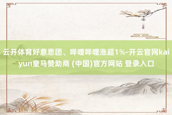 云开体育好意思团、哔哩哔哩涨超1%-开云官网kaiyun皇马赞助商 (中国)官方网站 登录入口