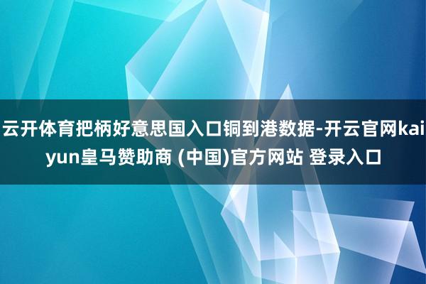 云开体育把柄好意思国入口铜到港数据-开云官网kaiyun皇马赞助商 (中国)官方网站 登录入口