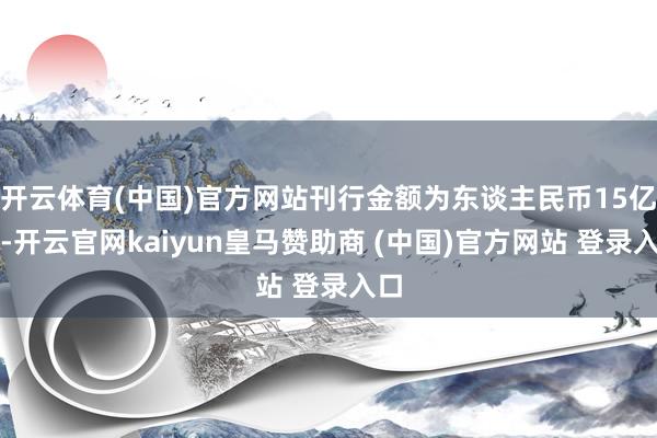 开云体育(中国)官方网站刊行金额为东谈主民币15亿元-开云官网kaiyun皇马赞助商 (中国)官方网站 登录入口