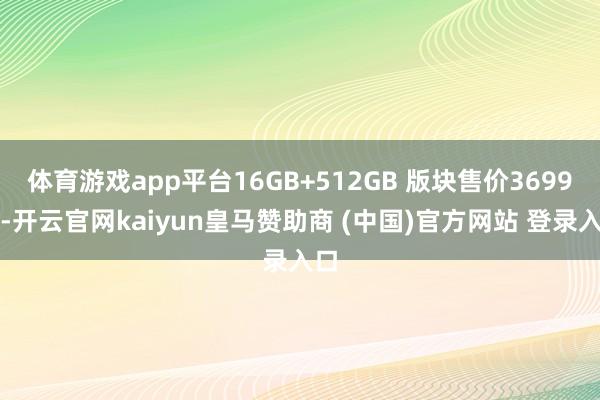 体育游戏app平台16GB+512GB 版块售价3699元-开云官网kaiyun皇马赞助商 (中国)官方网站 登录入口