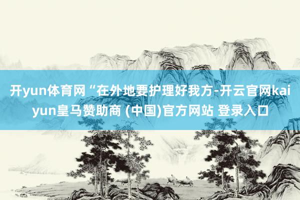 开yun体育网“在外地要护理好我方-开云官网kaiyun皇马赞助商 (中国)官方网站 登录入口