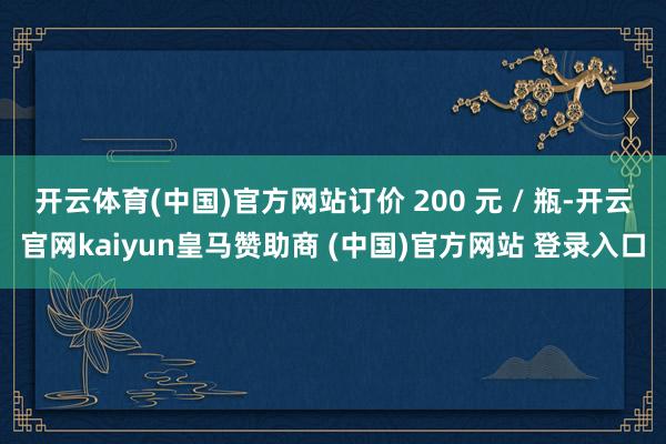 开云体育(中国)官方网站订价 200 元 / 瓶-开云官网kaiyun皇马赞助商 (中国)官方网站 登录入口