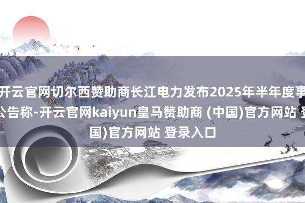 开云官网切尔西赞助商长江电力发布2025年半年度事迹快报公告称-开云官网kaiyun皇马赞助商 (中国)官方网站 登录入口