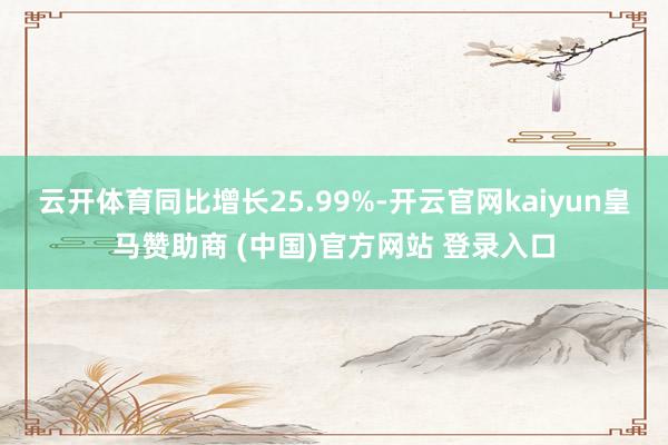 云开体育同比增长25.99%-开云官网kaiyun皇马赞助商 (中国)官方网站 登录入口