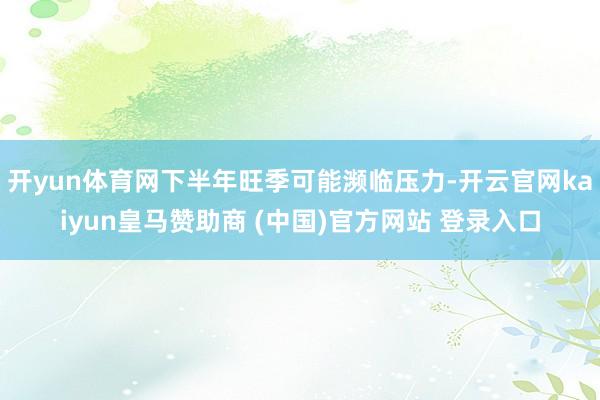 开yun体育网下半年旺季可能濒临压力-开云官网kaiyun皇马赞助商 (中国)官方网站 登录入口