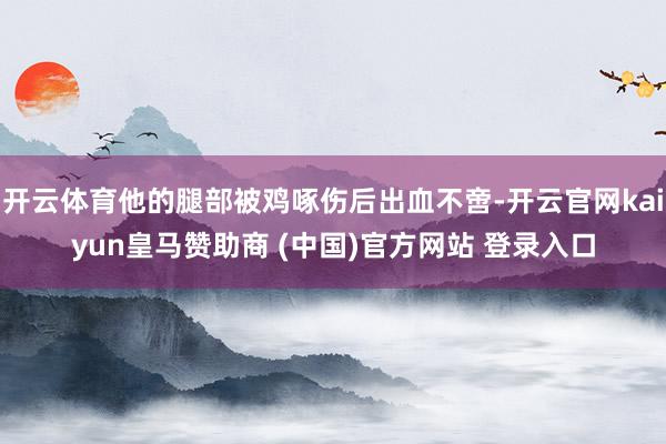 开云体育他的腿部被鸡啄伤后出血不啻-开云官网kaiyun皇马赞助商 (中国)官方网站 登录入口