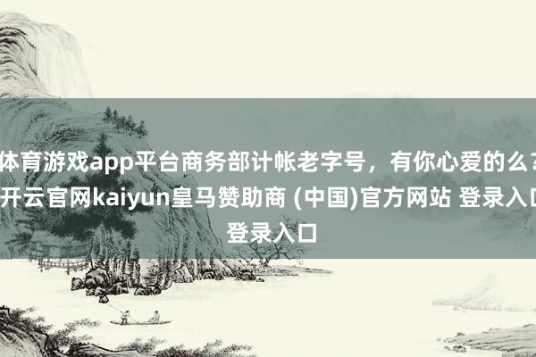 体育游戏app平台商务部计帐老字号，有你心爱的么？-开云官网kaiyun皇马赞助商 (中国)官方网站 登录入口