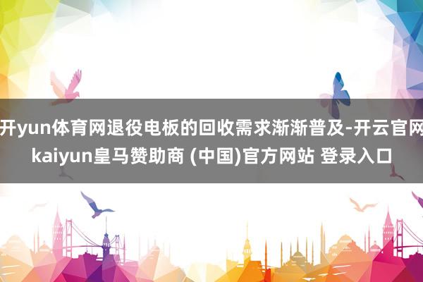 开yun体育网退役电板的回收需求渐渐普及-开云官网kaiyun皇马赞助商 (中国)官方网站 登录入口