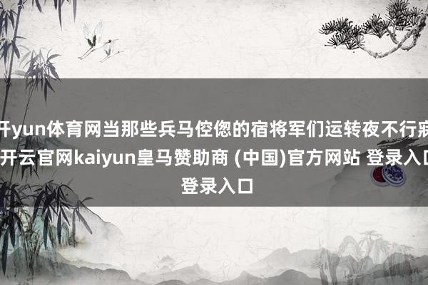 开yun体育网当那些兵马倥偬的宿将军们运转夜不行寐-开云官网kaiyun皇马赞助商 (中国)官方网站 登录入口
