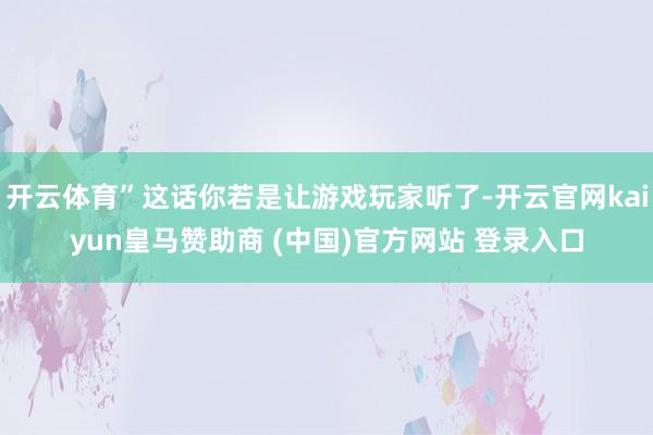 开云体育”这话你若是让游戏玩家听了-开云官网kaiyun皇马赞助商 (中国)官方网站 登录入口
