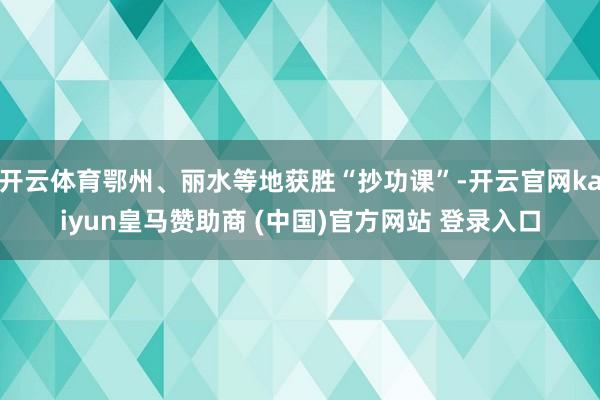 开云体育鄂州、丽水等地获胜“抄功课”-开云官网kaiyun皇马赞助商 (中国)官方网站 登录入口