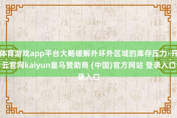 体育游戏app平台大略缓解外环外区域的库存压力-开云官网kaiyun皇马赞助商 (中国)官方网站 登录入口