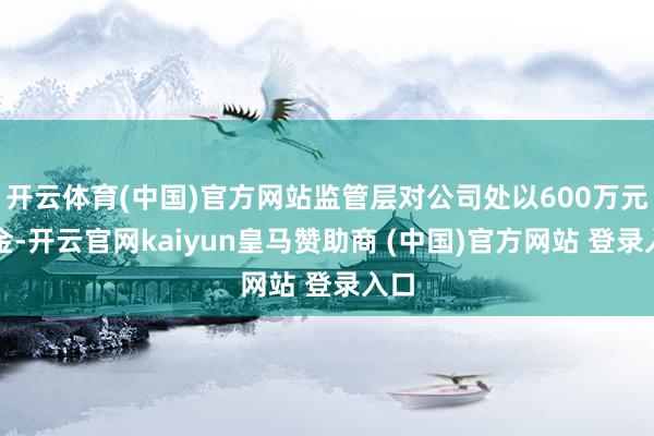 开云体育(中国)官方网站监管层对公司处以600万元罚金-开云官网kaiyun皇马赞助商 (中国)官方网站 登录入口