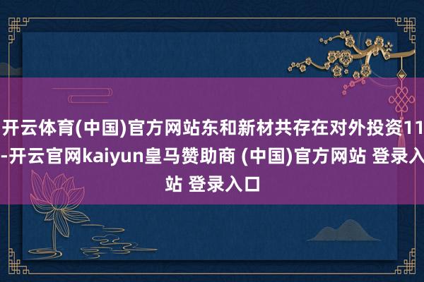 开云体育(中国)官方网站东和新材共存在对外投资11项-开云官网kaiyun皇马赞助商 (中国)官方网站 登录入口