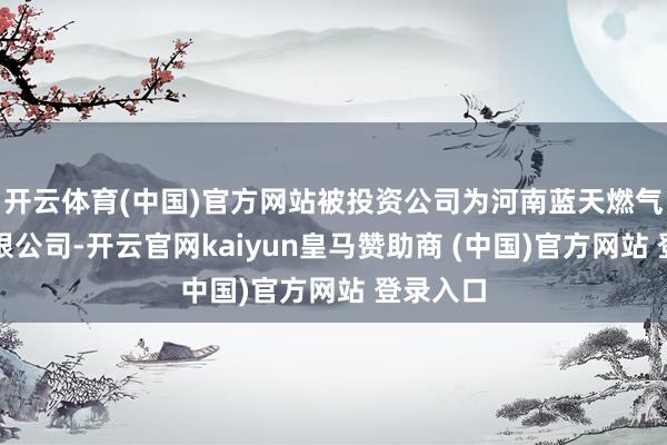 开云体育(中国)官方网站被投资公司为河南蓝天燃气股份有限公司-开云官网kaiyun皇马赞助商 (中国)官方网站 登录入口