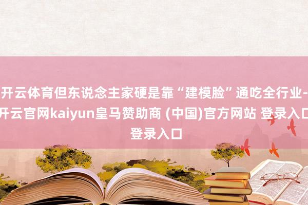 开云体育但东说念主家硬是靠“建模脸”通吃全行业-开云官网kaiyun皇马赞助商 (中国)官方网站 登录入口