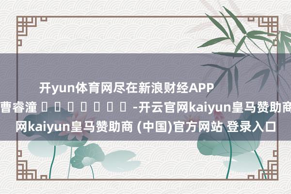 开yun体育网尽在新浪财经APP            						包袱剪辑：曹睿潼 							-开云官网kaiyun皇马赞助商 (中国)官方网站 登录入口