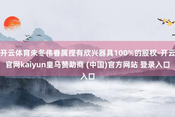 开云体育朱冬伟眷属捏有欣兴器具100%的股权-开云官网kaiyun皇马赞助商 (中国)官方网站 登录入口