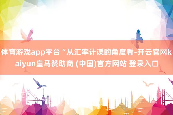 体育游戏app平台“从汇率计谋的角度看-开云官网kaiyun皇马赞助商 (中国)官方网站 登录入口