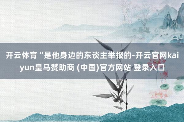 开云体育 “是他身边的东谈主举报的-开云官网kaiyun皇马赞助商 (中国)官方网站 登录入口