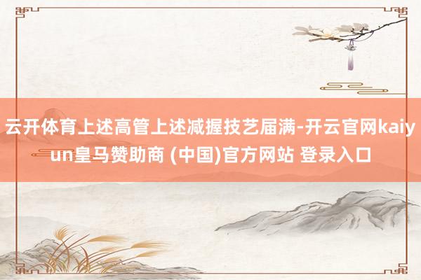 云开体育上述高管上述减握技艺届满-开云官网kaiyun皇马赞助商 (中国)官方网站 登录入口
