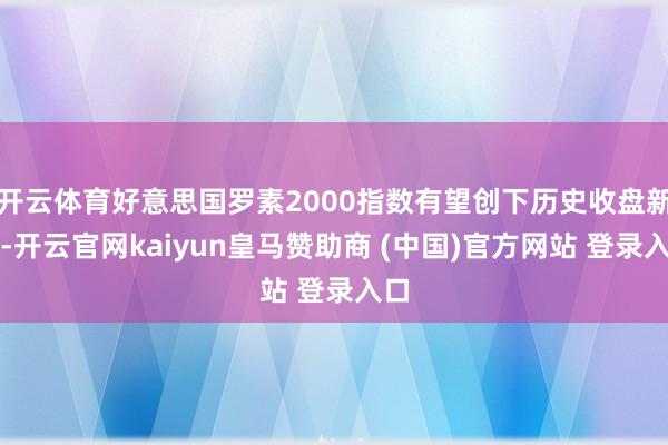 开云体育好意思国罗素2000指数有望创下历史收盘新高-开云官网kaiyun皇马赞助商 (中国)官方网站 登录入口