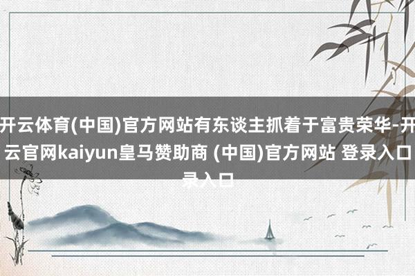 开云体育(中国)官方网站有东谈主抓着于富贵荣华-开云官网kaiyun皇马赞助商 (中国)官方网站 登录入口