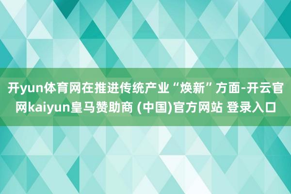 开yun体育网　　在推进传统产业“焕新”方面-开云官网kaiyun皇马赞助商 (中国)官方网站 登录入口