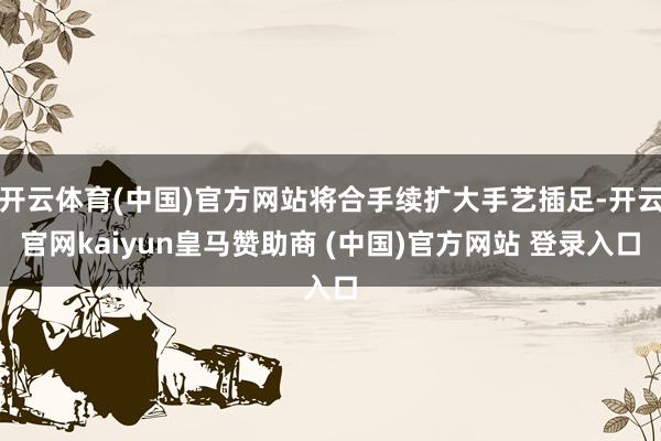 开云体育(中国)官方网站将合手续扩大手艺插足-开云官网kaiyun皇马赞助商 (中国)官方网站 登录入口